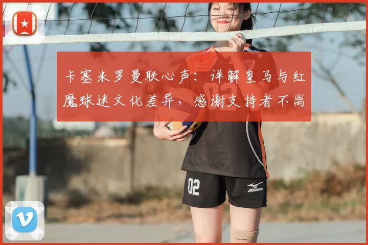 卡塞米罗曼联心声：详解皇马与红魔球迷文化差异，感谢支持者不离不弃