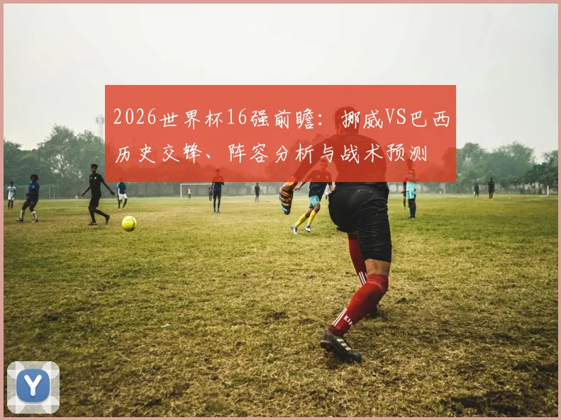 2026世界杯16强前瞻：挪威VS巴西历史交锋、阵容分析与战术预测