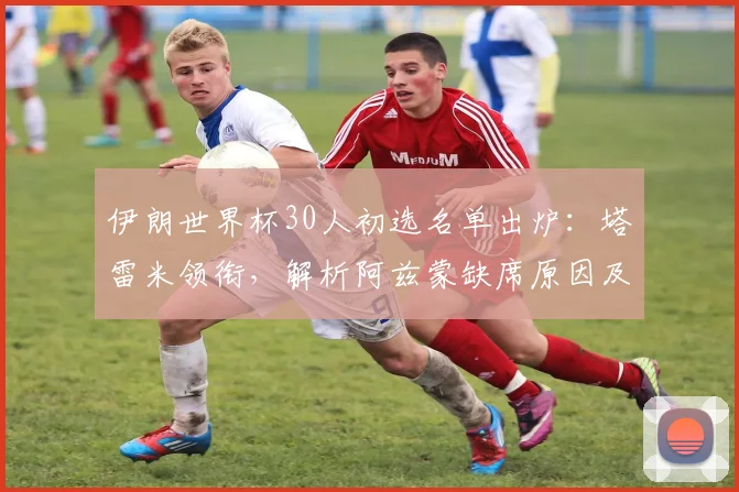 伊朗世界杯30人初选名单出炉：塔雷米领衔，解析阿兹蒙缺席原因及阵容预测
