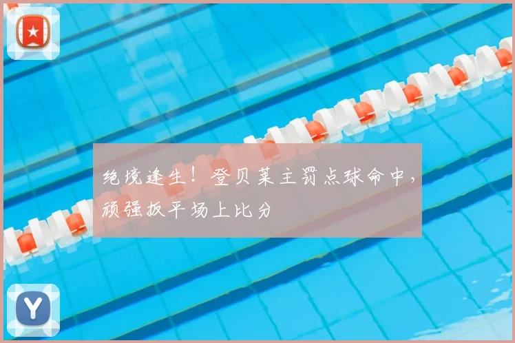 绝境逢生!登贝莱主罚点球命中,顽强扳平场上比分