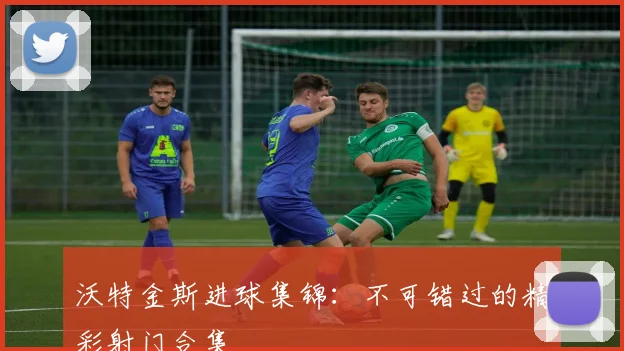 沃特金斯进球集锦：不可错过的精彩射门合集