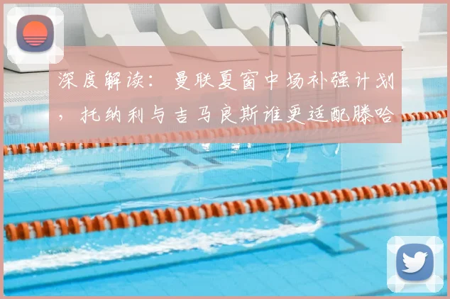 深度解读：曼联夏窗中场补强计划，托纳利与吉马良斯谁更适配滕哈格体系？