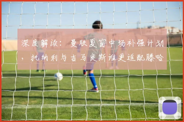 深度解读：曼联夏窗中场补强计划，托纳利与吉马良斯谁更适配滕哈格体系？