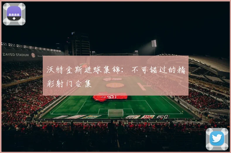 沃特金斯进球集锦：不可错过的精彩射门合集