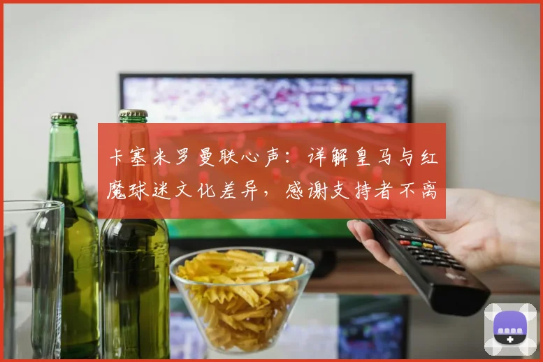 卡塞米罗曼联心声：详解皇马与红魔球迷文化差异，感谢支持者不离不弃