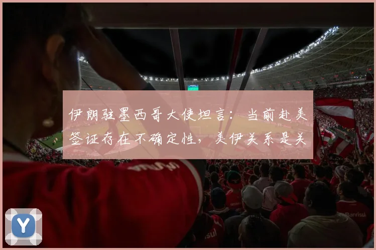 伊朗驻墨西哥大使坦言：当前赴美签证存在不确定性，美伊关系是关键因素