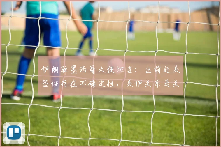 伊朗驻墨西哥大使坦言：当前赴美签证存在不确定性，美伊关系是关键因素