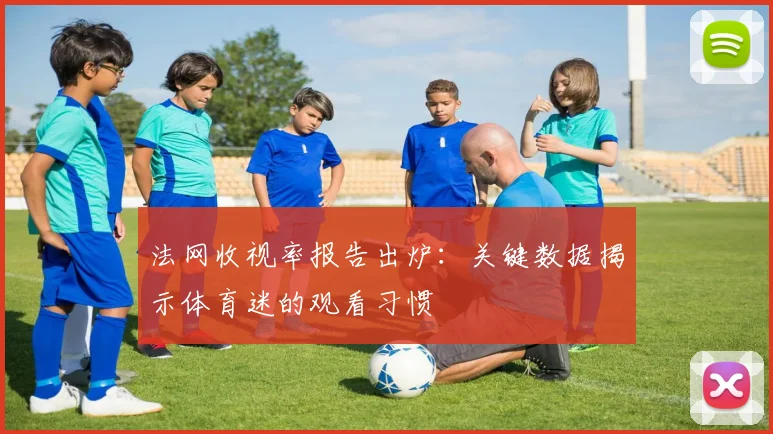 法网收视率报告出炉：关键数据揭示体育迷的观看习惯