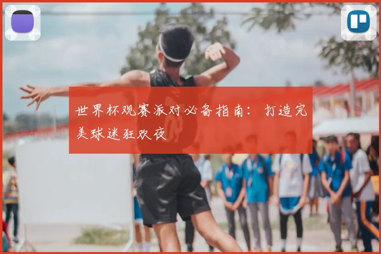 世界杯观赛派对必备指南：打造完美球迷狂欢夜