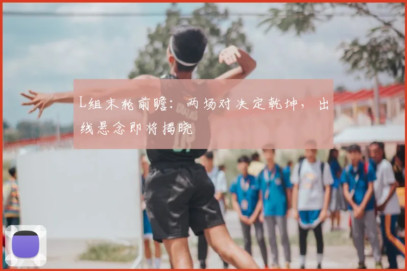 L组末轮前瞻：两场对决定乾坤，出线悬念即将揭晓