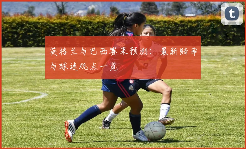 英格兰与巴西赛果预测：最新赔率与球迷观点一览