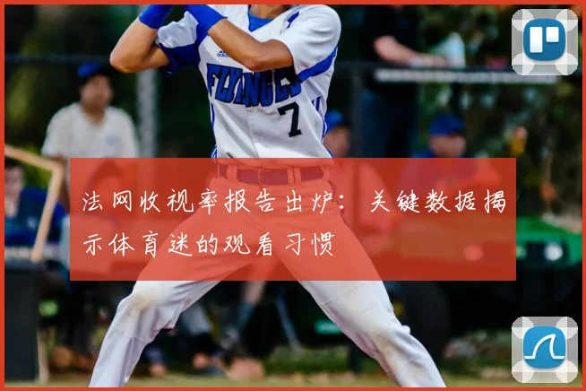 法网收视率报告出炉：关键数据揭示体育迷的观看习惯