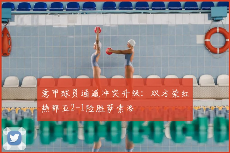 意甲球员通道冲突升级：双方染红热那亚2-1险胜萨索洛